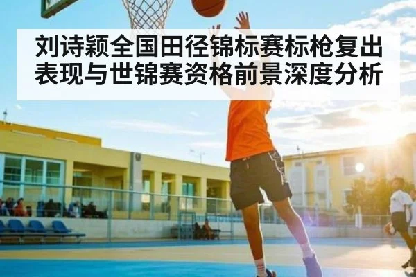 刘诗颖全国田径锦标赛标枪复出表现与世锦赛资格前景深度分析