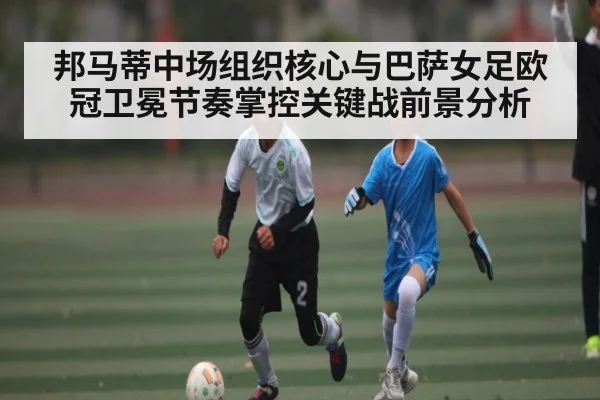邦马蒂中场组织核心与巴萨女足欧冠卫冕节奏掌控关键战前景分析