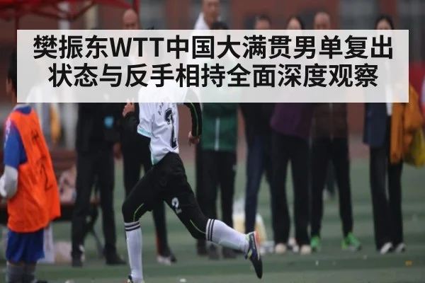 樊振东WTT中国大满贯男单复出状态与反手相持全面深度观察