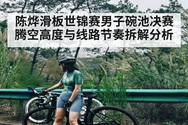 陈烨滑板世锦赛男子碗池决赛腾空高度与线路节奏拆解分析