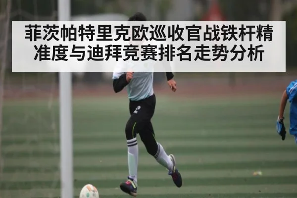 菲茨帕特里克欧巡收官战铁杆精准度与迪拜竞赛排名走势分析