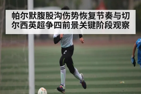 帕尔默腹股沟伤势恢复节奏与切尔西英超争四前景关键阶段观察